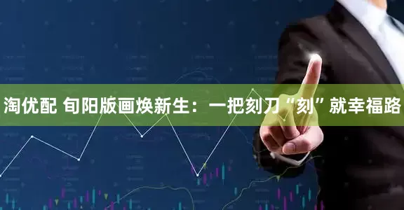 淘优配 旬阳版画焕新生：一把刻刀“刻”就幸福路