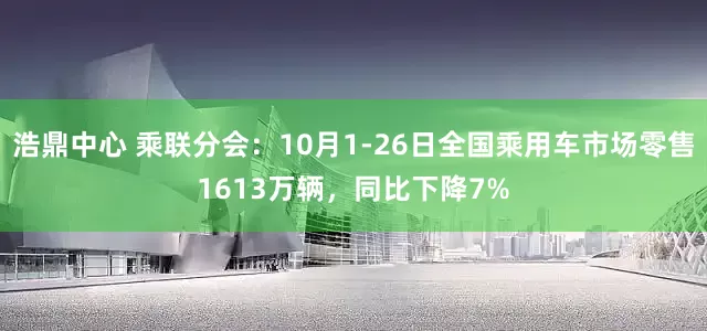 浩鼎中心 乘联分会：10月1-26日全国乘用车市场零售1613万辆，同比下降7%