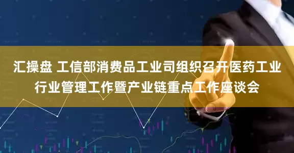 汇操盘 工信部消费品工业司组织召开医药工业行业管理工作暨产业链重点工作座谈会