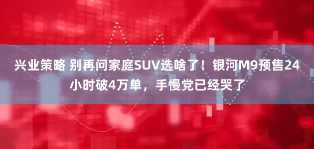 兴业策略 别再问家庭SUV选啥了！银河M9预售24小时破4万单，手慢党已经哭了
