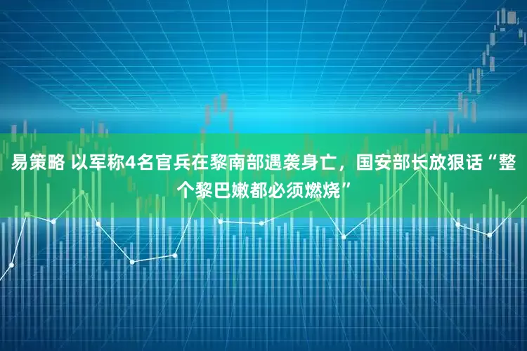 易策略 以军称4名官兵在黎南部遇袭身亡，国安部长放狠话“整个黎巴嫩都必须燃烧”